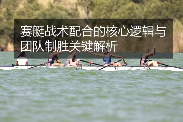 赛艇战术配合的核心逻辑与团队制胜关键解析