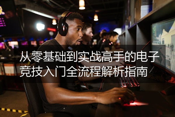 从零基础到实战高手的电子竞技入门全流程解析指南