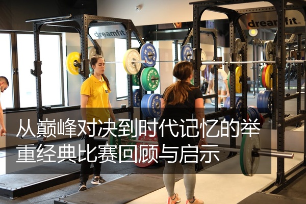从巅峰对决到时代记忆的举重经典比赛回顾与启示