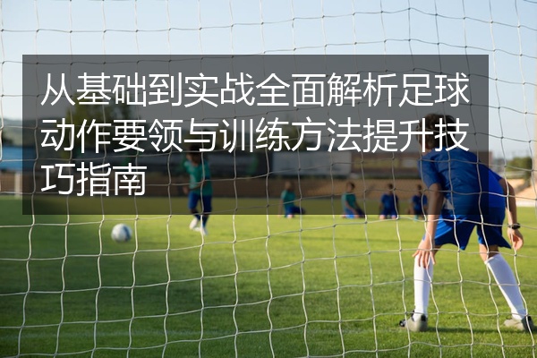 从基础到实战全面解析足球动作要领与训练方法提升技巧指南