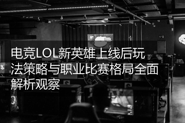 电竞LOL新英雄上线后玩法策略与职业比赛格局全面解析观察