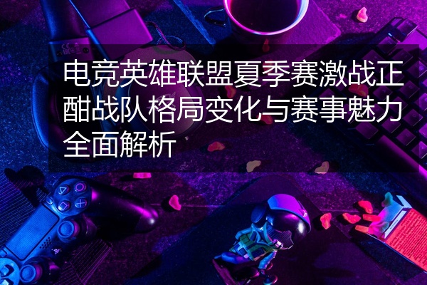 电竞英雄联盟夏季赛激战正酣战队格局变化与赛事魅力全面解析