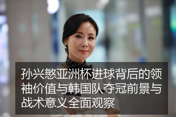 孙兴慜亚洲杯进球背后的领袖价值与韩国队夺冠前景与战术意义全面观察