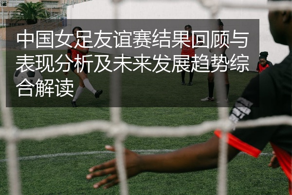 中国女足友谊赛结果回顾与表现分析及未来发展趋势综合解读