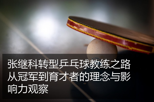 张继科转型乒乓球教练之路从冠军到育才者的理念与影响力观察