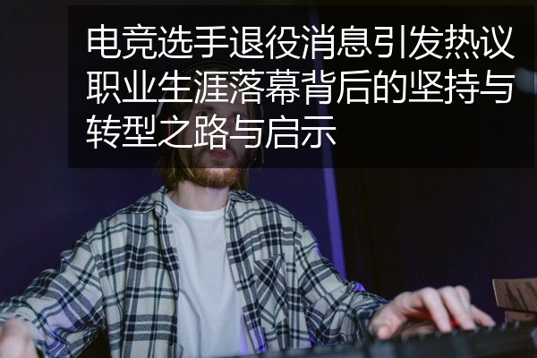 电竞选手退役消息引发热议职业生涯落幕背后的坚持与转型之路与启示