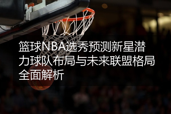 篮球NBA选秀预测新星潜力球队布局与未来联盟格局全面解析