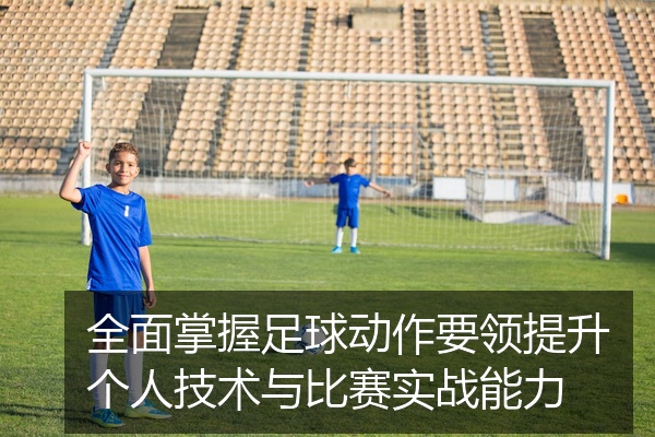 全面掌握足球动作要领提升个人技术与比赛实战能力