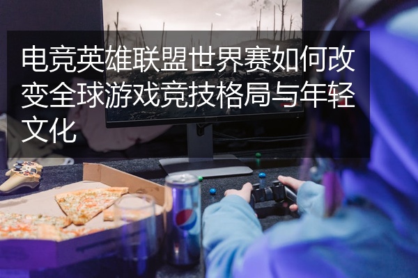 电竞英雄联盟世界赛如何改变全球游戏竞技格局与年轻文化