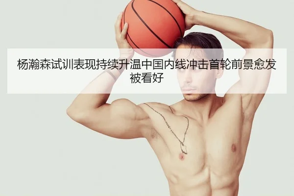 杨瀚森试训表现持续升温中国内线冲击首轮前景愈发被看好