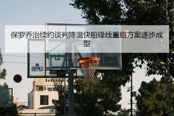保罗乔治续约谈判降温快船锋线重组方案逐步成型